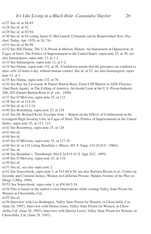 It’s Like Living in a Black Hole- Cassandra Shaylor 26  0127 See id. at 84.85, 128 See id. at 92  1129 See id. at 92.94.  130 See id.at 94 (citing James V. McConnell, Criminals can be Brainwashed Now, Psy- chol. Today, Apr. 1970, at 18, 74).  nI31 See id. at 96.98,  0132 See Bill Dunne, The U.S. Prison at Marion, Ilinois: An Instrument of Oppression, in Cages of Steel: The Politics of Imprisonment in the United States, supra note 25, at 38; see also Immarigeon, supra note 12, at 1-2.  0133 See Immarigeon, supra note 12, at 1.2,  134 See Dunne, supra note 132, 2t 38. A lockdown means that the prisoners are confined to their cells 24 hours a day without human contact. See id. at 52; see also Immarigeon, supra note 12, at 1.  0135 See Dunne, supra note 132, at 78,  136 See Ray luc Levasseur & Daniel Burton-Rose, From USP Marion to ADX Florence (And Back Again), in The Celling of America: An Inside Lok a the U.S. Prison Industry 200,205 (Daniel Burton-Rose et al. eds., 1998).  0137 See O"Melveny, supra note 25, at 112.  D138 See id. at 114-16.  0139 See id.at 113-14,  0140 See Rosenberg, supra note 25, at 128  ni41 See Dr. Richard Kom, Excerpts from - Report on the Effects of Confinement n the Lexington High Securiy Ui, in Cages of Steel: The Poliics of Imprisonment in the Uited States, supra note 25, at 123, 123  n142 See Rosenberg, supra note 25, at 128  n143 See id  nl44 See id  0145 See O*Melveny, supra note 25, at 117-19.  0146 See id.at 118 (citing Baraldini v. Meese, 691 F. Supp. 432 (D.D.C. 1988).  n147 See id  0148 See Baraldini v. Thoraburgh, 884 F2d 615 (US. App. D.C. 1989).  0149 See O°Melveny, supra note 25, at 119.  0150 See id.  RIS See id; see also supra note 2.  152 See Sourcebook, supra note 3, at 533 tb1.6.36; see also Barbara Bloom et al., Center on. Juvenile and Criminal Justice, Women in California Prisons: Hidden Victims of the War on Drugs 3 (May 1994).  N153 See Sourcebook, supra note 3, at 456 thl.5.34.  154 This s based on the author’s own observations while visiting Valley State Prison for Women in Chowchilla, Cal.  0155 See id  0156 Interview with Luz Rodriquez, Valley State Prison for Women, in Chowchilla, Cal. (June 28, 1997); Interview with Denise Jones, Valley State Prison for Women, in Chow- chilla, Cal. (June 28, 1997); Interview with Harriet Lewis, Valley State Prison for Women, in Chowchilla, Cal. (June 28, 1997) 
